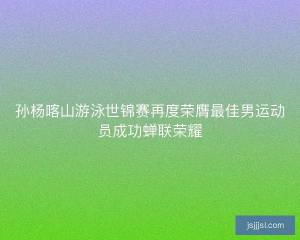 孙杨喀山游泳世锦赛再度荣膺最佳男运动员成功蝉联荣耀