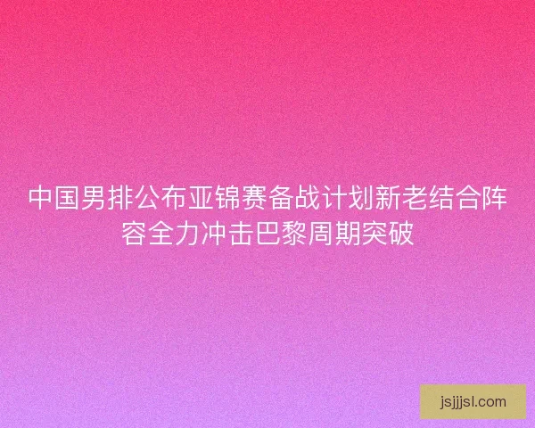 中国男排公布亚锦赛备战计划新老结合阵容全力冲击巴黎周期突破