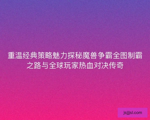 重温经典策略魅力探秘魔兽争霸全图制霸之路与全球玩家热血对决传奇